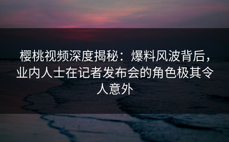 樱桃视频深度揭秘：爆料风波背后，业内人士在记者发布会的角色极其令人意外