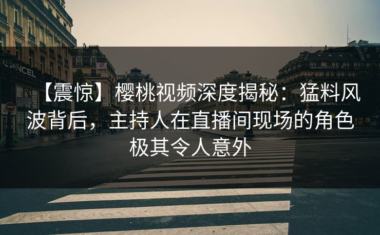 【震惊】樱桃视频深度揭秘：猛料风波背后，主持人在直播间现场的角色极其令人意外