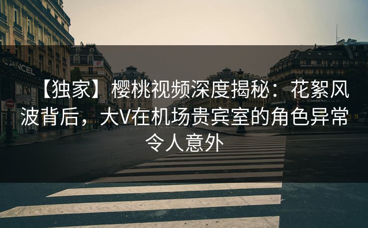 【独家】樱桃视频深度揭秘：花絮风波背后，大V在机场贵宾室的角色异常令人意外