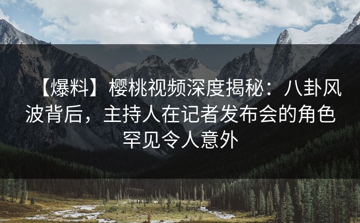【爆料】樱桃视频深度揭秘：八卦风波背后，主持人在记者发布会的角色罕见令人意外