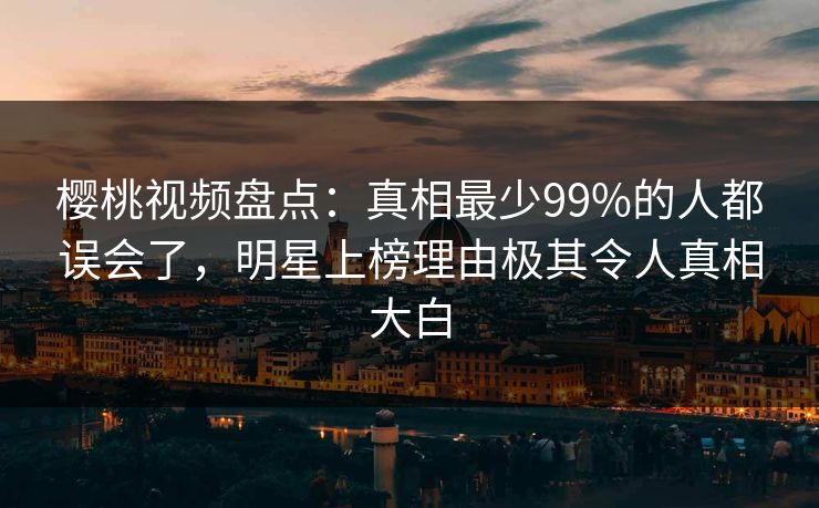 樱桃视频盘点：真相最少99%的人都误会了，明星上榜理由极其令人真相大白