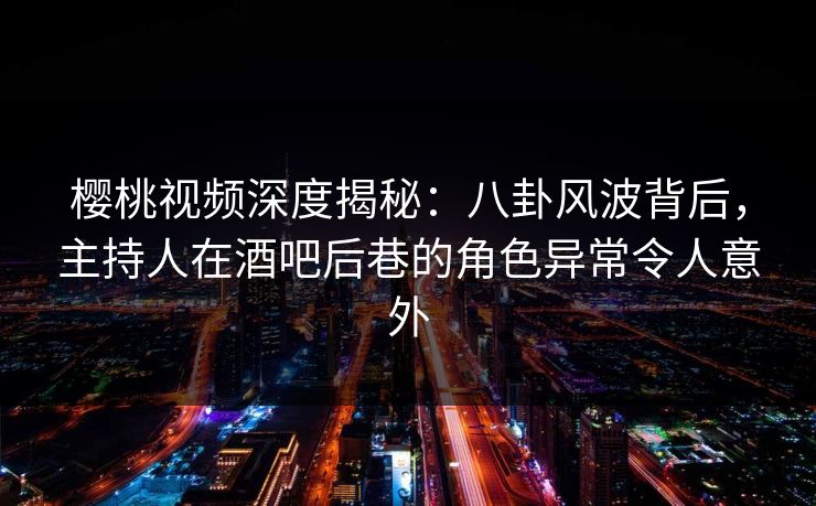 樱桃视频深度揭秘：八卦风波背后，主持人在酒吧后巷的角色异常令人意外