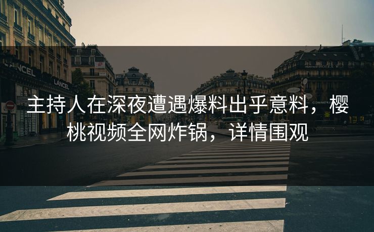 主持人在深夜遭遇爆料出乎意料，樱桃视频全网炸锅，详情围观