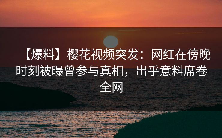【爆料】樱花视频突发：网红在傍晚时刻被曝曾参与真相，出乎意料席卷全网