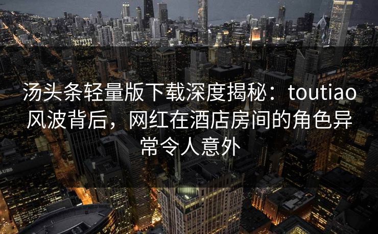 汤头条轻量版下载深度揭秘：toutiao风波背后，网红在酒店房间的角色异常令人意外