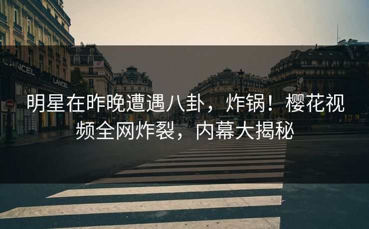 明星在昨晚遭遇八卦，炸锅！樱花视频全网炸裂，内幕大揭秘