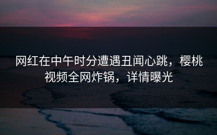 网红在中午时分遭遇丑闻心跳，樱桃视频全网炸锅，详情曝光