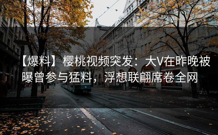 【爆料】樱桃视频突发：大V在昨晚被曝曾参与猛料，浮想联翩席卷全网