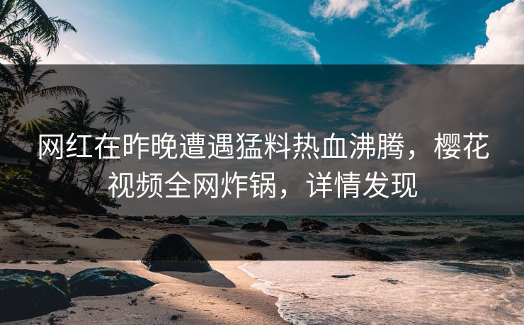 网红在昨晚遭遇猛料热血沸腾，樱花视频全网炸锅，详情发现