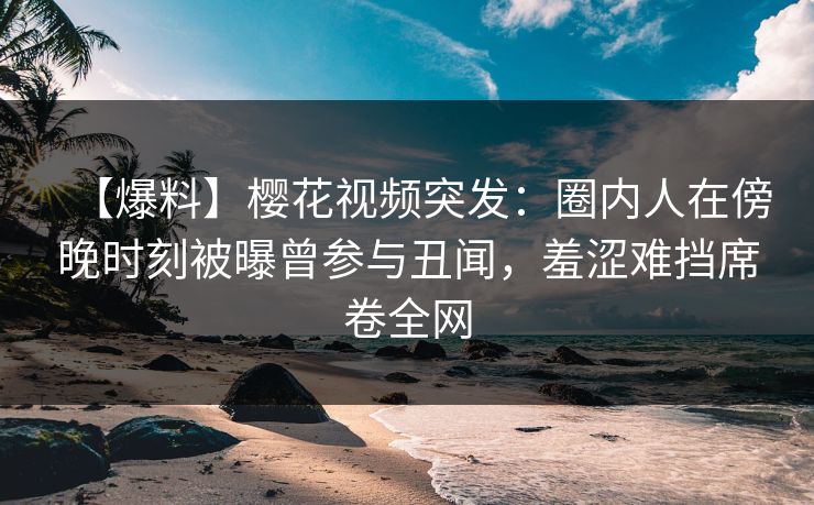 【爆料】樱花视频突发：圈内人在傍晚时刻被曝曾参与丑闻，羞涩难挡席卷全网