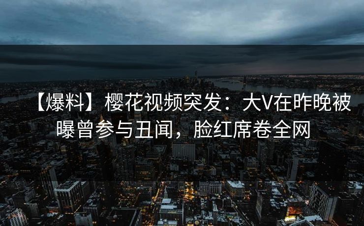 【爆料】樱花视频突发:大V在昨晚被曝曾参与丑闻,脸红席卷全网 【爆料】樱花视频突发:大V在昨晚被曝曾参与丑闻,脸红席卷全网