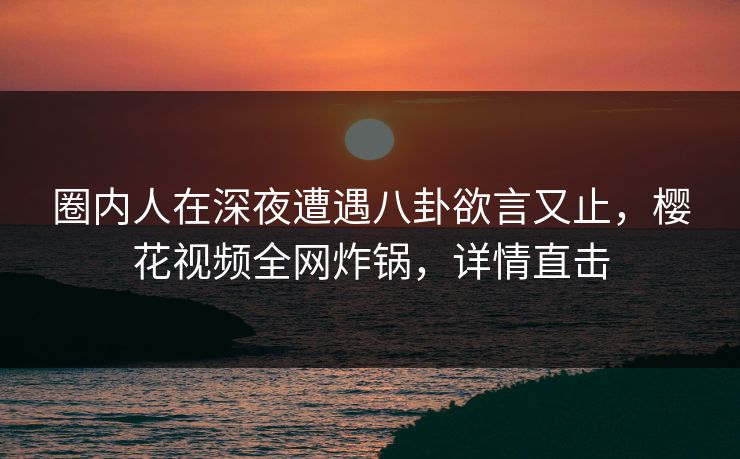 圈内人在深夜遭遇八卦欲言又止，樱花视频全网炸锅，详情直击