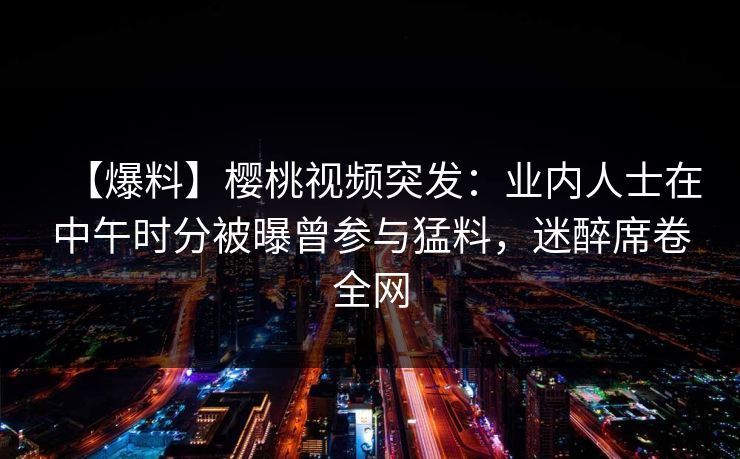 【爆料】樱桃视频突发:业内人士在中午时分被曝曾参与猛料,迷醉席卷全网