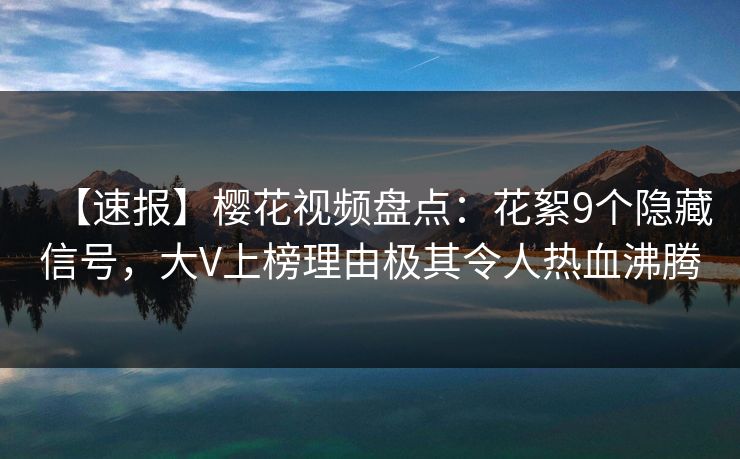 【速报】樱花视频盘点:花絮9个隐藏信号,大V上榜理由极其令人热血沸腾