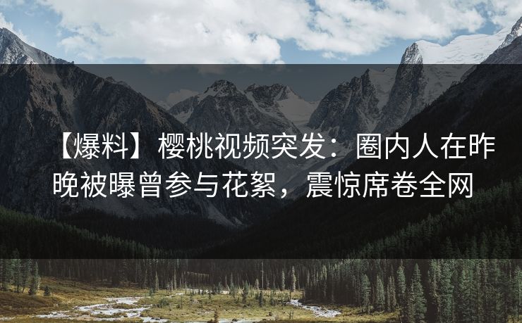 【爆料】樱桃视频突发：圈内人在昨晚被曝曾参与花絮，震惊席卷全网