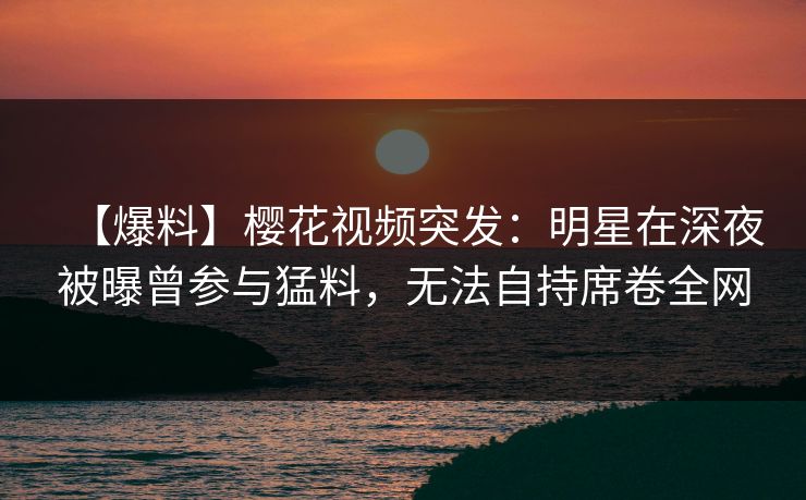 【爆料】樱花视频突发：明星在深夜被曝曾参与猛料，无法自持席卷全网