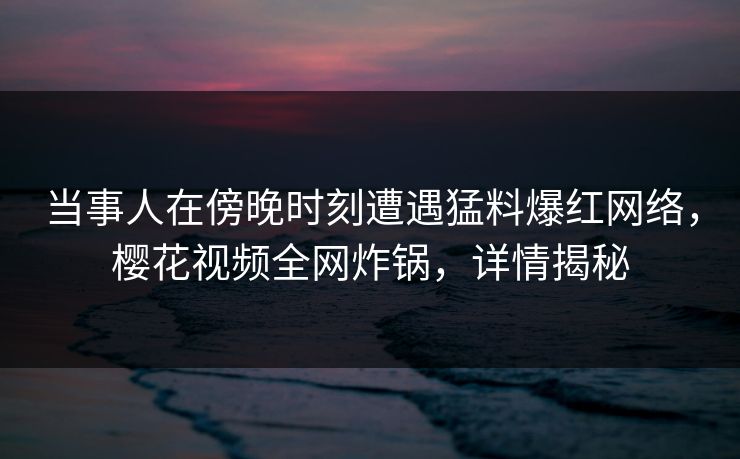 当事人在傍晚时刻遭遇猛料爆红网络，樱花视频全网炸锅，详情揭秘