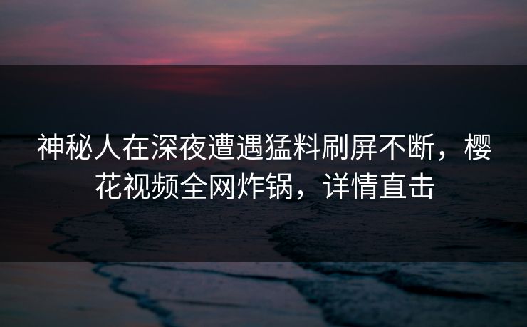 神秘人在深夜遭遇猛料刷屏不断，樱花视频全网炸锅，详情直击
