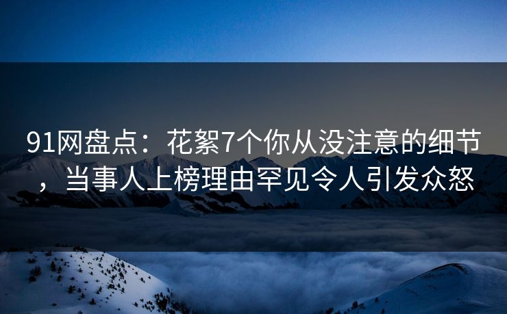 91网盘点：花絮7个你从没注意的细节，当事人上榜理由罕见令人引发众怒