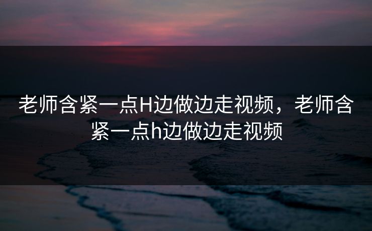 老师含紧一点H边做边走视频，老师含紧一点h边做边走视频