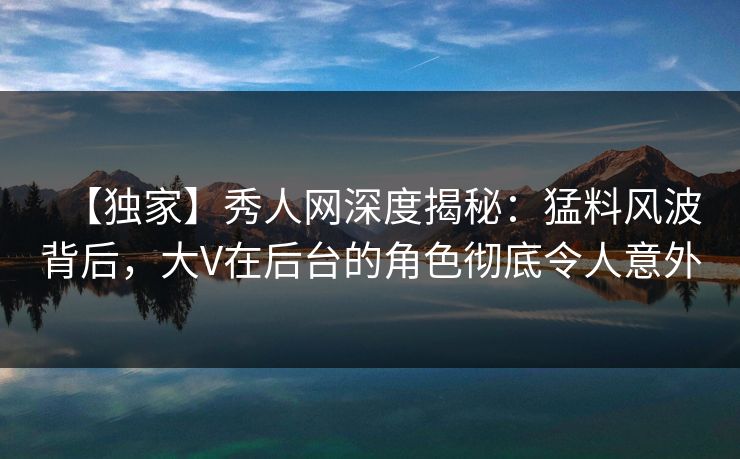 【独家】秀人网深度揭秘：猛料风波背后，大V在后台的角色彻底令人意外
