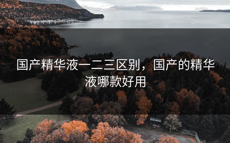 国产精华液一二三区别,国产的精华液哪款好用 国产精华液一二三区别,国产的精华液哪款好用