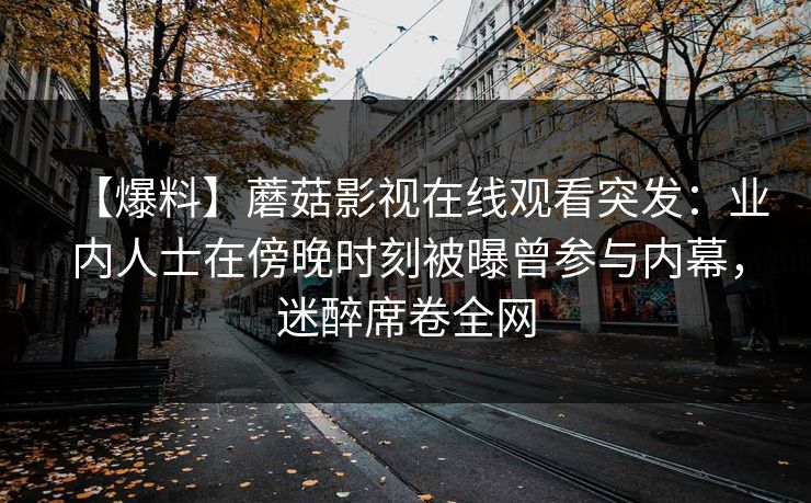 【爆料】蘑菇影视在线观看突发：业内人士在傍晚时刻被曝曾参与内幕，迷醉席卷全网