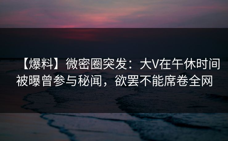 【爆料】微密圈突发：大V在午休时间被曝曾参与秘闻，欲罢不能席卷全网