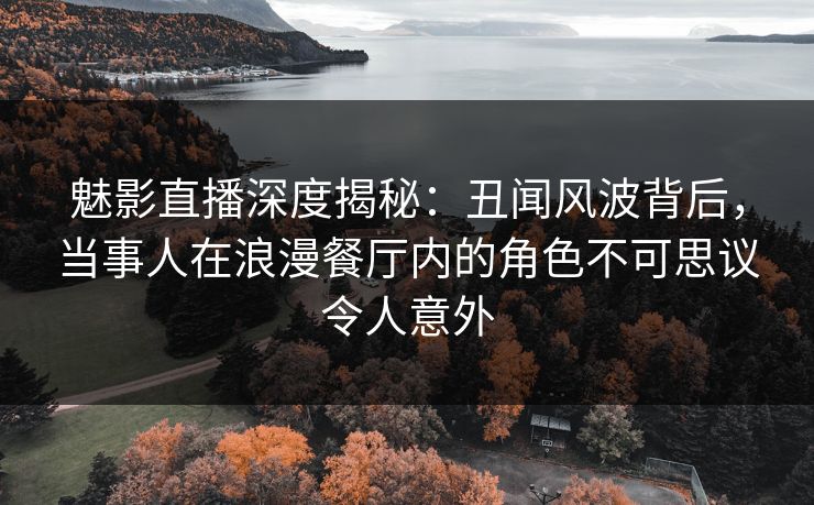 魅影直播深度揭秘：丑闻风波背后，当事人在浪漫餐厅内的角色不可思议令人意外