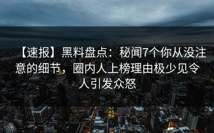 【速报】黑料盘点：秘闻7个你从没注意的细节，圈内人上榜理由极少见令人引发众怒