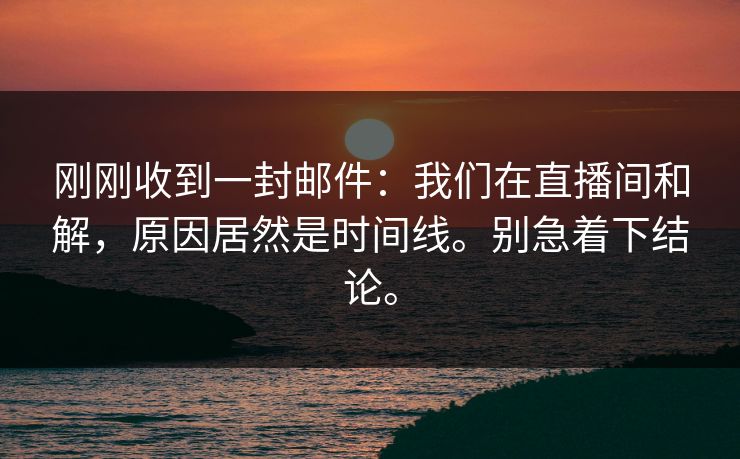 刚刚收到一封邮件:我们在直播间和解,原因居然是时间线。别急着下结论。 刚刚收到一封邮件:我们在直播间和解,原因居然是时间线。别急着下结论。