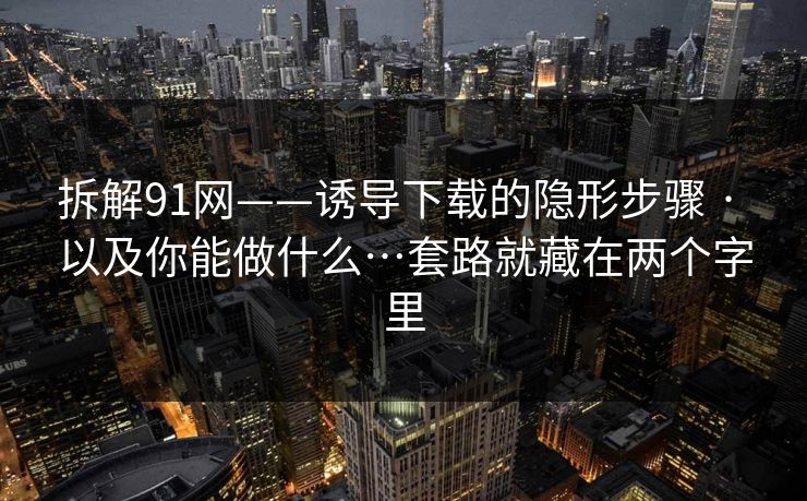 拆解91网——诱导下载的隐形步骤 · 以及你能做什么…套路就藏在两个字里
