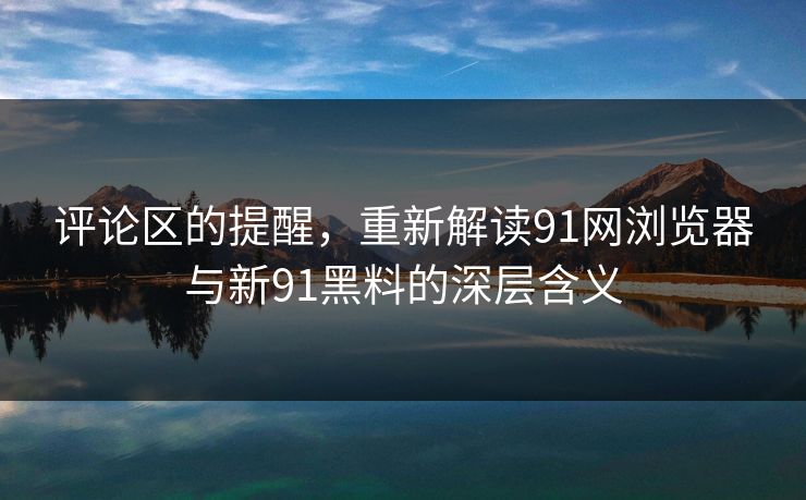 评论区的提醒，重新解读91网浏览器与新91黑料的深层含义