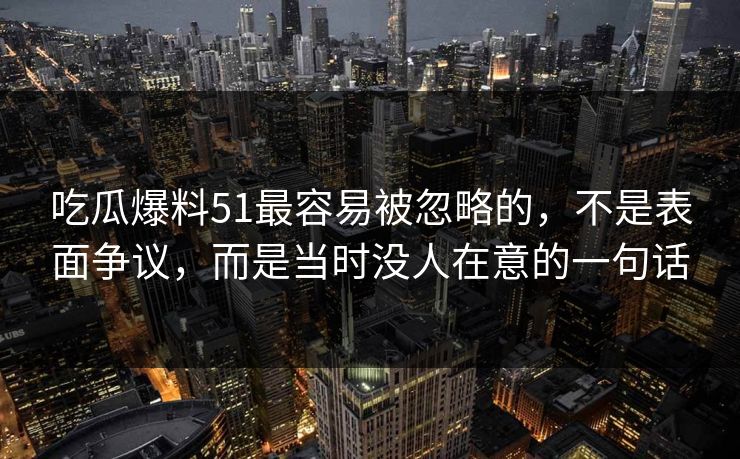 吃瓜爆料51最容易被忽略的，不是表面争议，而是当时没人在意的一句话