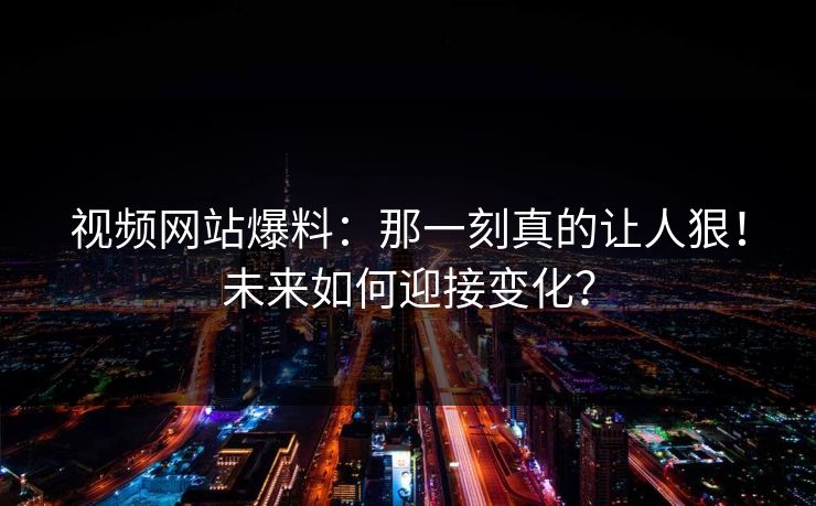 视频网站爆料：那一刻真的让人狠！未来如何迎接变化？