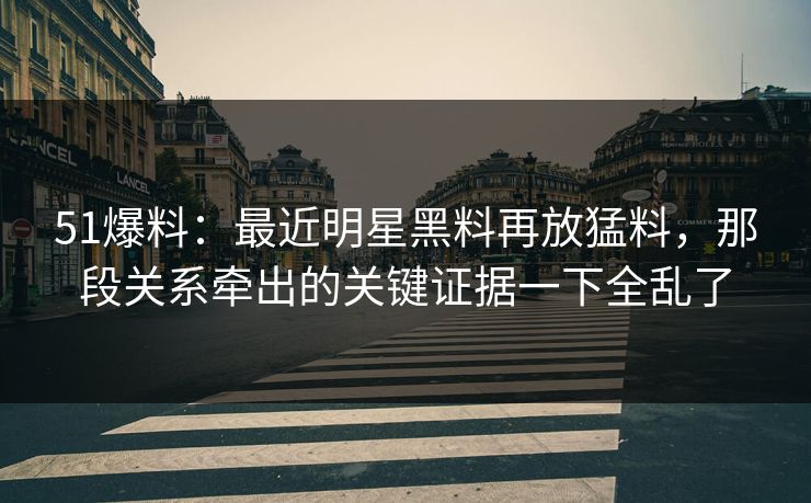 51爆料：最近明星黑料再放猛料，那段关系牵出的关键证据一下全乱了