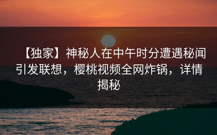 【独家】神秘人在中午时分遭遇秘闻引发联想，樱桃视频全网炸锅，详情揭秘