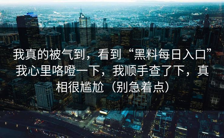 我真的被气到,看到“黑料每日入口”我心里咯噔一下,我顺手查了下,真相很尴尬(别急着点) 我真的被气到,看到“黑料每日入口”我心里咯噔一下,我顺手查了下,真相很尴尬(别急着点)