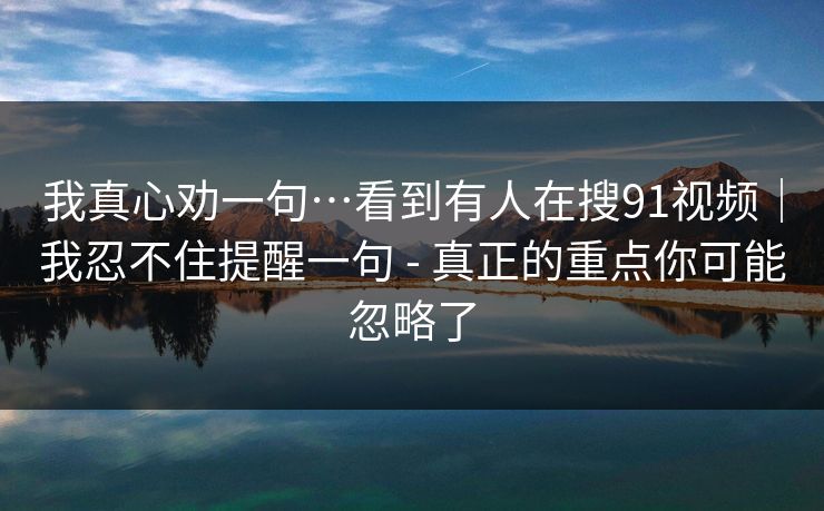 我真心劝一句…看到有人在搜91视频|我忍不住提醒一句 - 真正的重点你可能忽略了