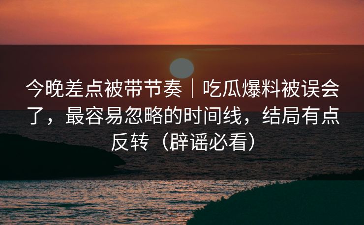 今晚差点被带节奏｜吃瓜爆料被误会了，最容易忽略的时间线，结局有点反转（辟谣必看）
