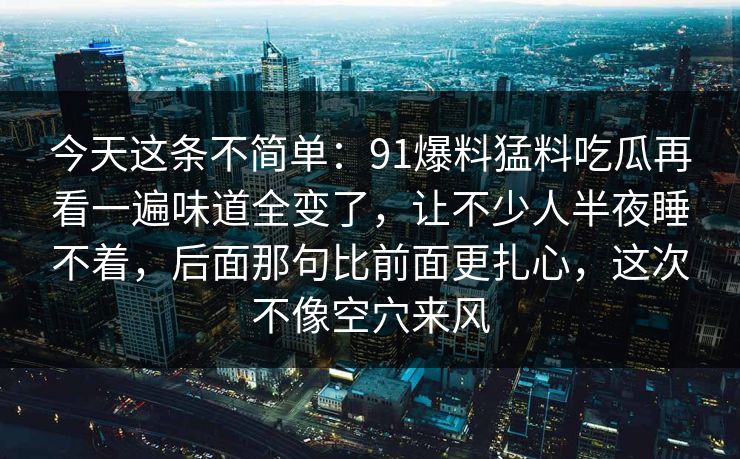 今天这条不简单:91爆料猛料吃瓜再看一遍味道全变了,让不少人半夜睡不着,后面那句比前面更扎心,这次不像空穴来风