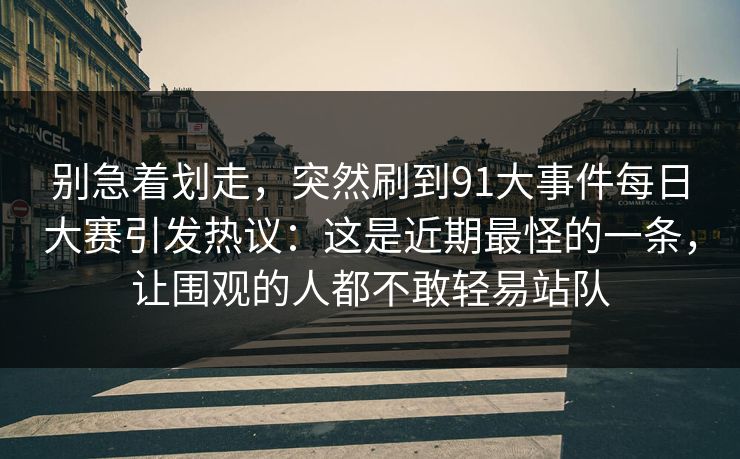 详细阅读:别急着划走,突然刷到91大事件每日大赛引发热议:这是近期最怪的一条,让围观的人都不敢轻易站队 别急着划走,突然刷到91大事件每日大赛引发热议:这是近期最怪的一条,让围观的人都不敢轻易站队